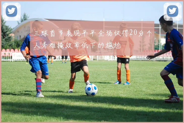 三球首节表现平平全场仅得20分个人秀难掩效率低下的尴尬