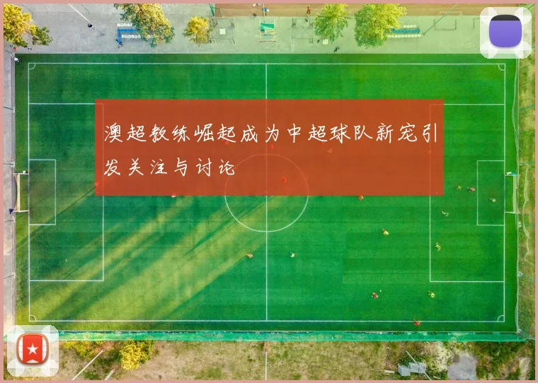 澳超教练崛起成为中超球队新宠引发关注与讨论