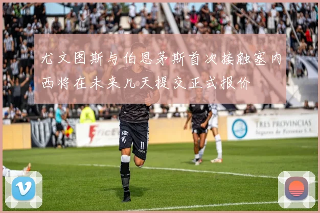 尤文图斯与伯恩茅斯首次接触塞内西将在未来几天提交正式报价