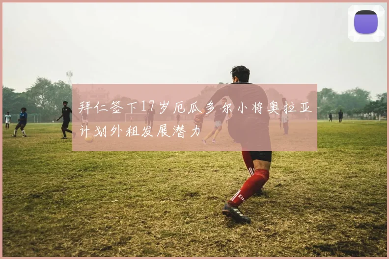 拜仁签下17岁厄瓜多尔小将奥拉亚计划外租发展潜力