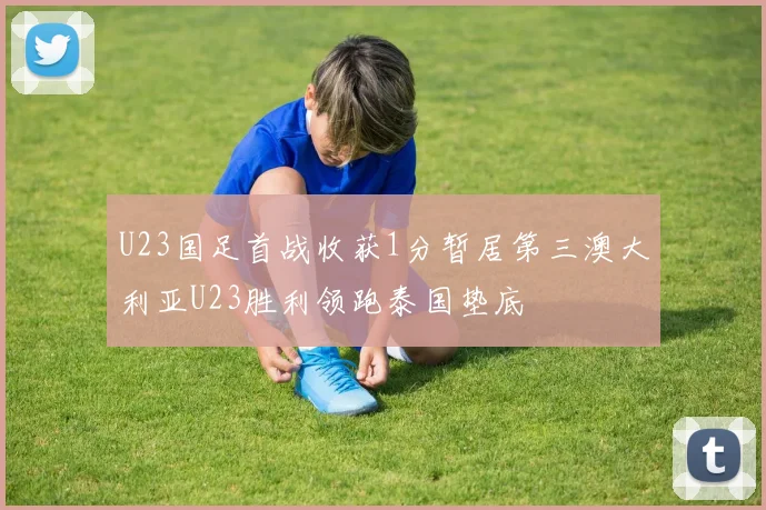 U23国足首战收获1分暂居第三澳大利亚U23胜利领跑泰国垫底
