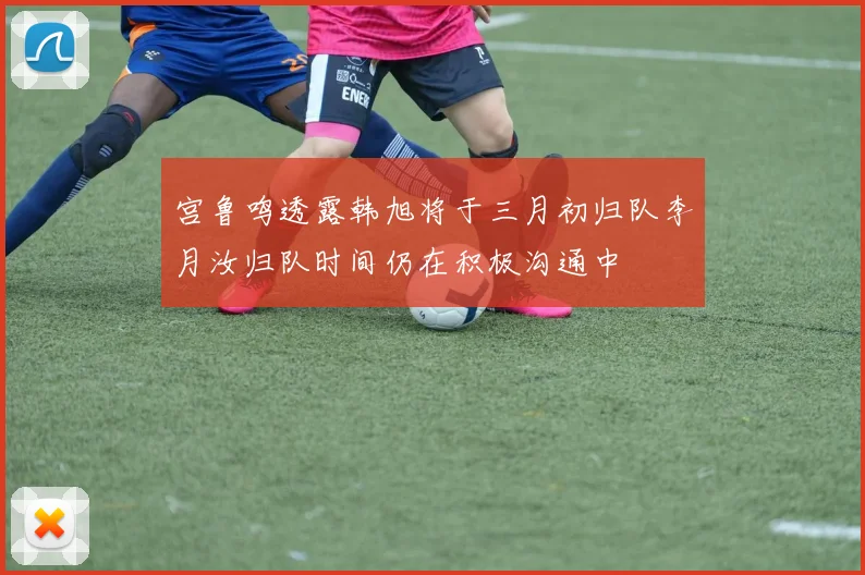宫鲁鸣透露韩旭将于三月初归队李月汝归队时间仍在积极沟通中