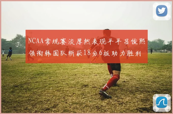 NCAA常规赛淡厚然表现平平吕俊熙领衔韩国队斩获18分6板助力胜利
