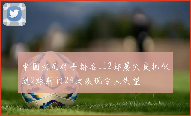 中国女足对手排名112却屡失良机仅进2球射门24次表现令人失望