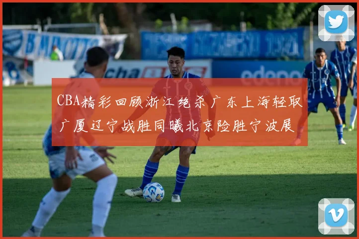 CBA精彩回顾浙江绝杀广东上海轻取广厦辽宁战胜同曦北京险胜宁波展现强队风采
