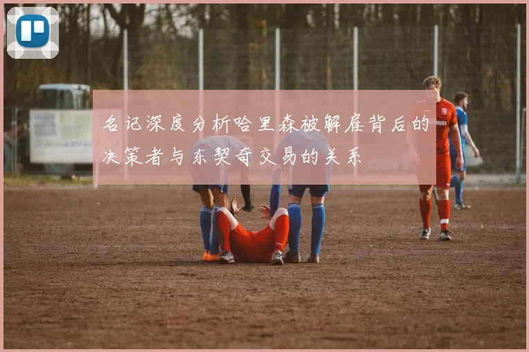 名记深度分析哈里森被解雇背后的决策者与东契奇交易的关系