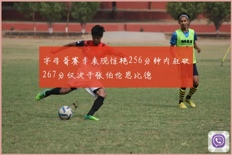 字母哥赛季表现惊艳256分钟内狂砍267分仅次于张伯伦恩比德