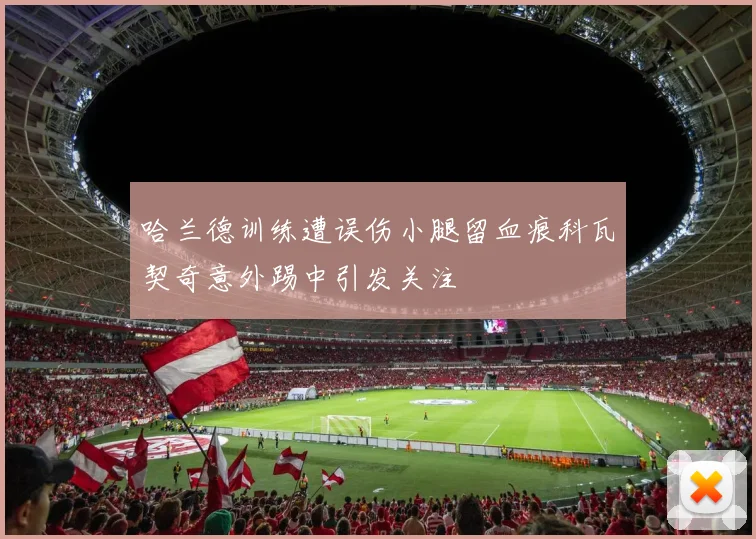 哈兰德训练遭误伤小腿留血痕科瓦契奇意外踢中引发关注