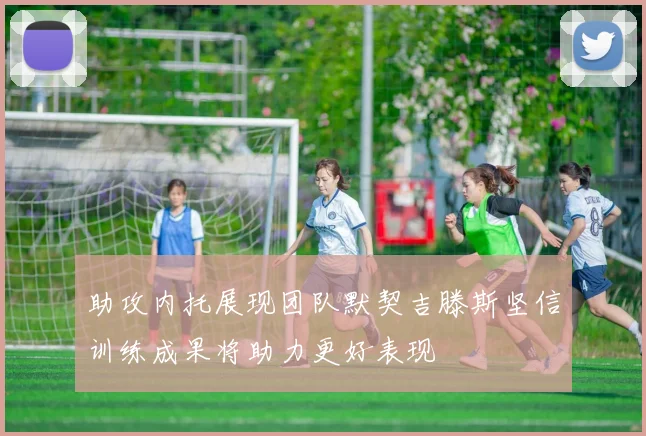 助攻内托展现团队默契吉滕斯坚信训练成果将助力更好表现