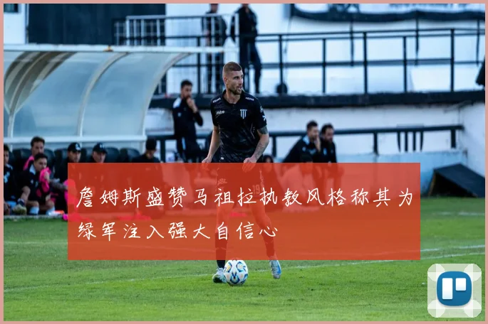 詹姆斯盛赞马祖拉执教风格称其为绿军注入强大自信心