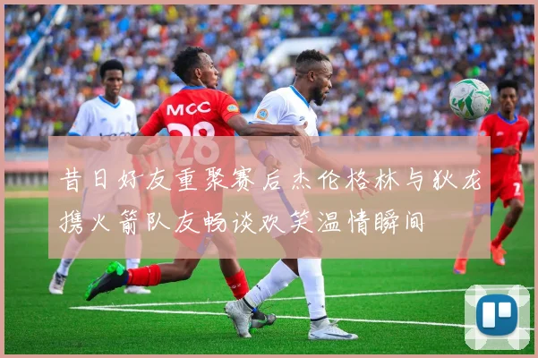 昔日好友重聚赛后杰伦格林与狄龙携火箭队友畅谈欢笑温情瞬间