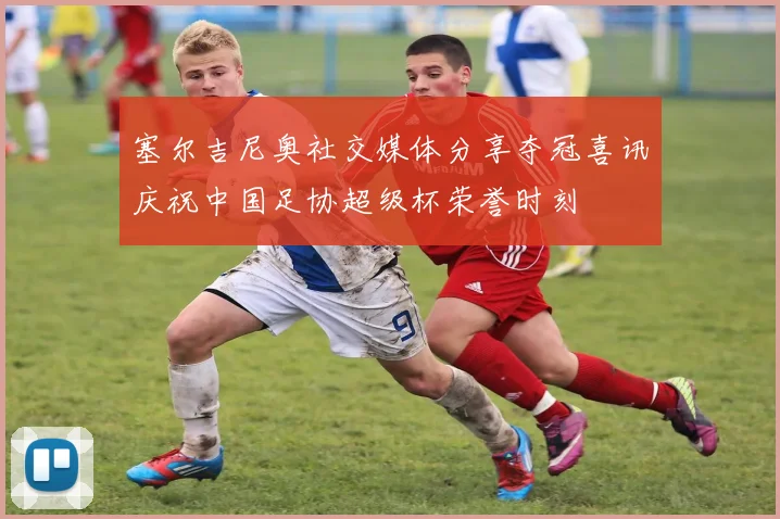 塞尔吉尼奥社交媒体分享夺冠喜讯庆祝中国足协超级杯荣誉时刻