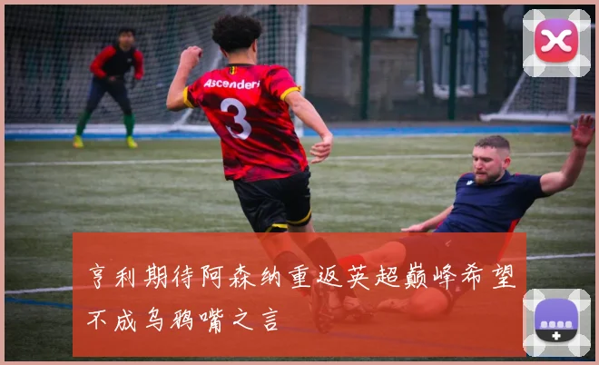 亨利期待阿森纳重返英超巅峰希望不成乌鸦嘴之言
