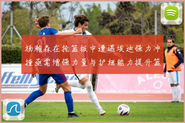 杨瀚森在抢篮板中遭遇埃迪强力冲撞亟需增强力量与护框能力提升篮板表现