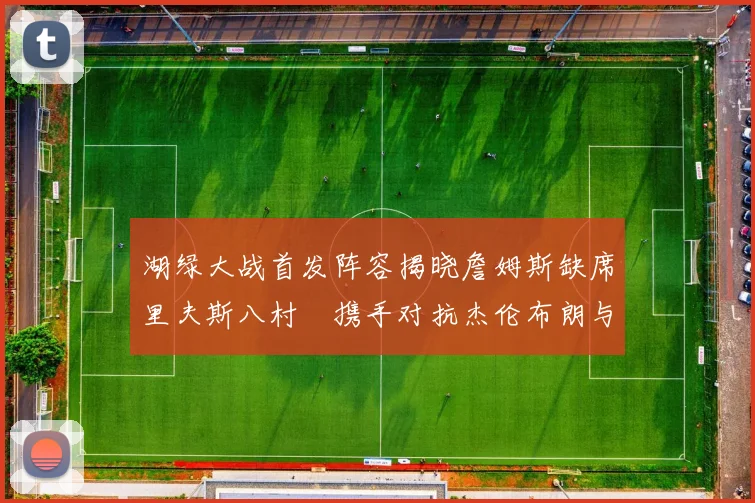 湖绿大战首发阵容揭晓詹姆斯缺席里夫斯八村塁携手对抗杰伦布朗与怀特