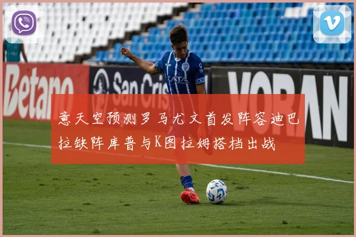 意天空预测罗马尤文首发阵容迪巴拉缺阵库普与K图拉姆搭档出战