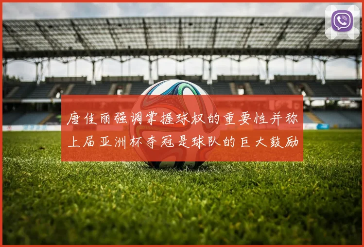 唐佳丽强调掌握球权的重要性并称上届亚洲杯夺冠是球队的巨大鼓励