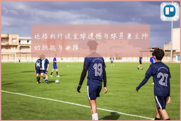 达格利什谈金球遗憾与球员兼主帅的挑战与抉择