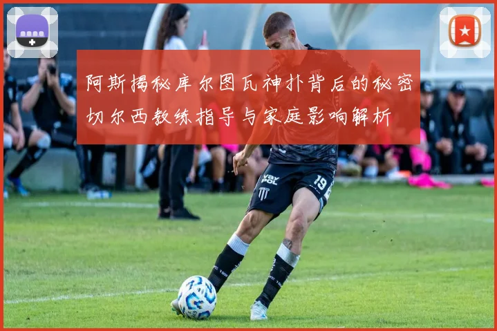 阿斯揭秘库尔图瓦神扑背后的秘密切尔西教练指导与家庭影响解析
