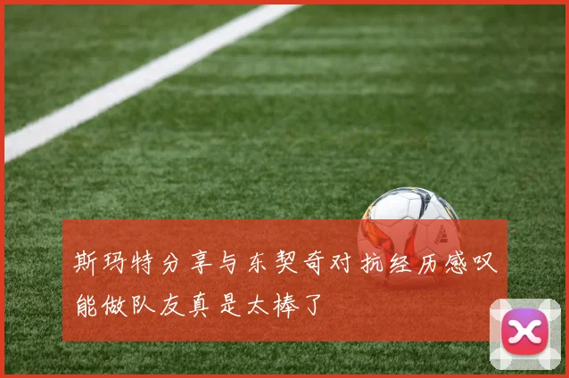 斯玛特分享与东契奇对抗经历感叹能做队友真是太棒了