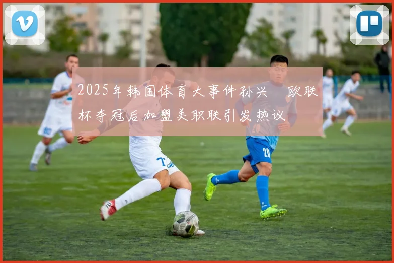 2025年韩国体育大事件孙兴慜欧联杯夺冠后加盟美职联引发热议