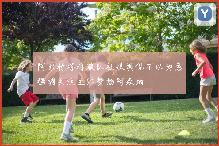 阿尔特塔对狼队社媒调侃不以为意强调关注主帅赞扬阿森纳