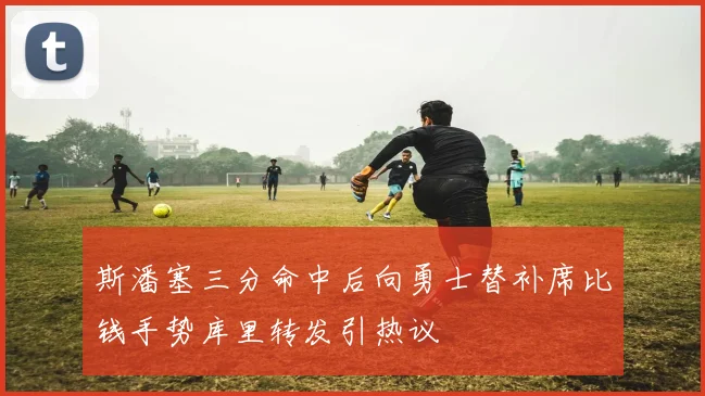 斯潘塞三分命中后向勇士替补席比钱手势库里转发引热议