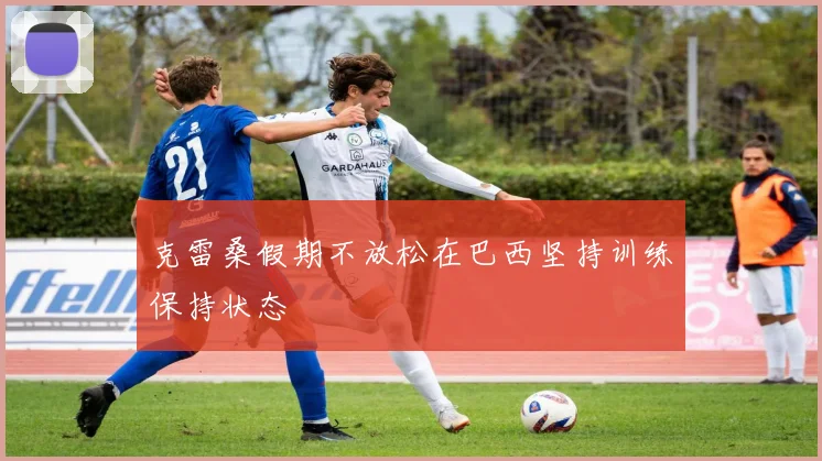 克雷桑假期不放松在巴西坚持训练保持状态