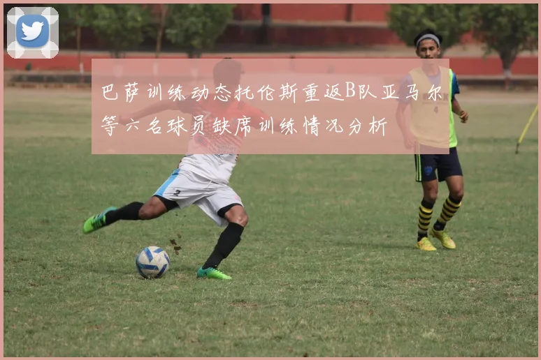 巴萨训练动态托伦斯重返B队亚马尔等六名球员缺席训练情况分析