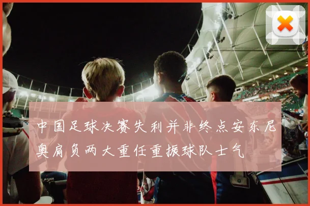 中国足球决赛失利并非终点安东尼奥肩负两大重任重振球队士气