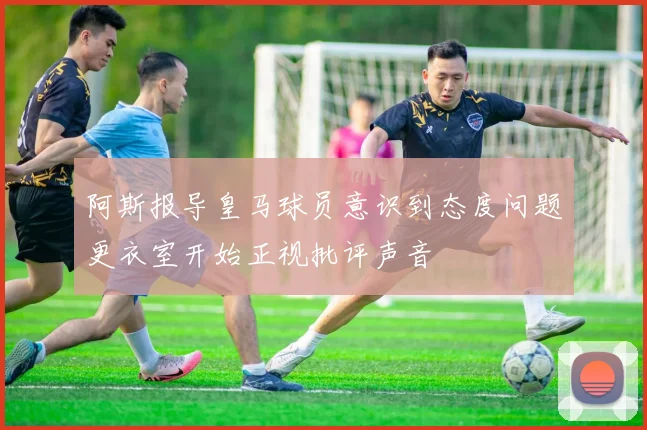 阿斯报导皇马球员意识到态度问题更衣室开始正视批评声音