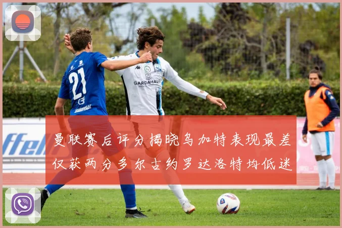 曼联赛后评分揭晓乌加特表现最差仅获两分多尔古约罗达洛特均低迷仅得四分