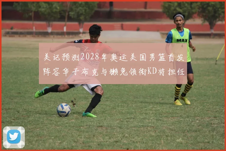 美记预测2028年奥运美国男篮首发阵容华子布克与獭兔领衔KD将担任替补