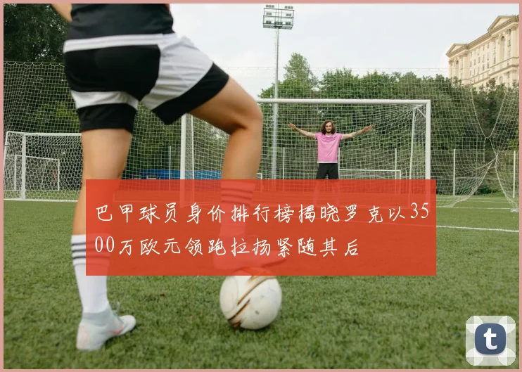 巴甲球员身价排行榜揭晓罗克以3500万欧元领跑拉扬紧随其后