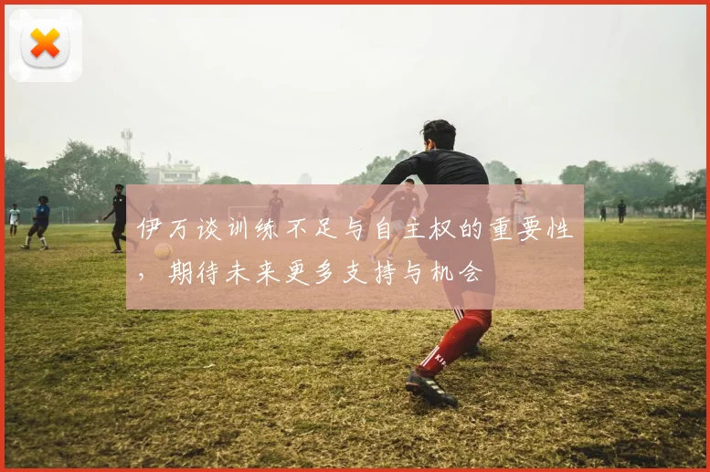 伊万谈训练不足与自主权的重要性，期待未来更多支持与机会