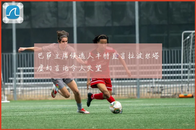 巴萨主席候选人丰特直言拉波尔塔虚幻言论令人失望