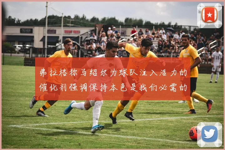 弗拉格称马绍尔为球队注入活力的催化剂强调保持本色是我们必需的