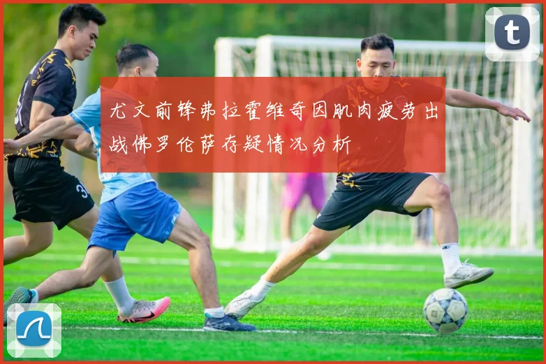 尤文前锋弗拉霍维奇因肌肉疲劳出战佛罗伦萨存疑情况分析