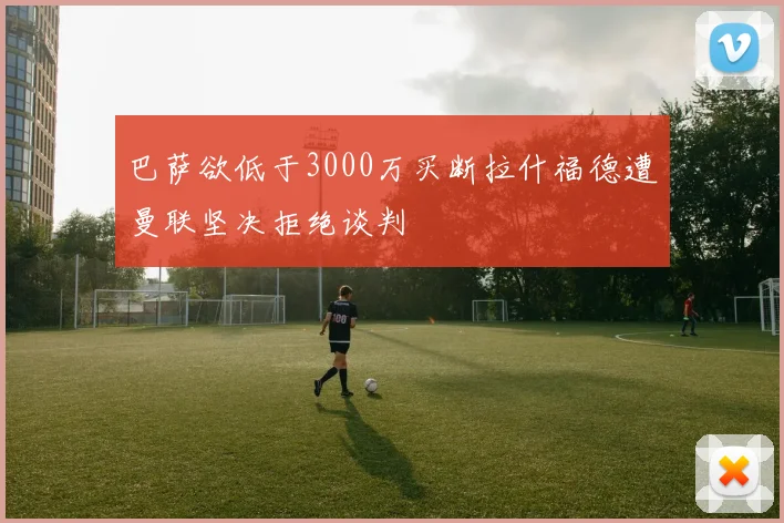 巴萨欲低于3000万买断拉什福德遭曼联坚决拒绝谈判