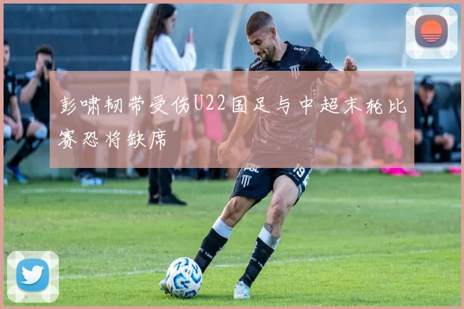 彭啸韧带受伤U22国足与中超末轮比赛恐将缺席