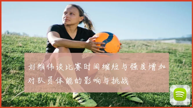 刘维伟谈比赛时间缩短与强度增加对队员体能的影响与挑战